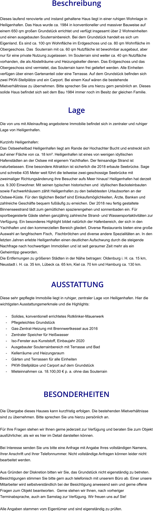 Beschreibung  Dieses laufend renovierte und instand gehaltene Haus liegt in einer ruhigen Wohnlage in Heiligenhafen. Das Haus wurde ca. 1984 in konventioneller und massiver Bauweise auf einem 650 qm großen Grundstück errichtet und verfügt insgesamt über 2 Wohneinheiten und einen ausgebauten Souterrainbereich. Bei dem Grundstück handelt es sich um Eigenland. Es sind ca. 100 qm Wohnfläche im Erdgeschoss und ca. 80 qm Wohnfläche im Obergeschoss. Das  Souterrain mit ca. 60 qm Nutzfläche ist bewohnbar ausgebaut, aber nur für eine private Nutzung zugelassen. Im Souterrain sind weiter ca. 40 qm Nutzfläche vorhanden, die als Abstellräume und Heizungskeller dienen. Das Erdgeschoss und das Obergeschoss sind vermietet, das Souterrain kann frei geliefert werden. Alle Einheiten verfügen über einen Gartenanteil oder eine Terrasse. Auf dem Grundstück befinden sich zwei PKW-Stellplätze und ein Carport. Bei einem Kauf wären die bestehende Mietverhältnisse zu übernehmen. Bitte sprechen Sie uns hierzu gern persönlich an. Dieses solide Haus befindet sich seit dem Bau 1984 immer noch im Besitz der gleichen Familie.   Lage  Die von uns mit Alleinauftrag angebotene Immobilie befindet sich in zentraler und ruhiger Lage von Heiligenhafen.  Kurzinfo Heiligenhafen: Das Ostseeheilbad Heiligenhafen liegt am Rande der Hochachter Bucht und erstreckt sich auf einer Fläche von ca. 18 km². Heiligenhafen ist eines von wenigen idyllischen Hafenstädten an der Ostsee mit eigenem Yachthafen. Der feinsandige Strand ist naturbelassen. Eine besondere Attraktion ist sicherlich die 2018 erbaute Seebrücke. Sage und schreibe 435 Meter weit führt die teilweise zwei-geschossige Seebrücke mit zweimaliger Richtungsänderung ihre Besucher aufs Meer hinaus! Heiligenhafen hat derzeit ca. 9.300 Einwohner. Mit seinen typischen historischen und  idyllischen Backsteinbauten sowie Fachwerkhäusern zählt Heiligenhafen zu den beliebtesten Urlaubsorten an der Ostsee-Küste. Für den täglichen Bedarf sind Einkaufsmöglichkeiten, Ärzte, Banken und zahlreiche Geschäfte bequem fußläufig zu erreichen. Der 2018 neu fertig gestaltete Binnenseestrand lädt zum gemütlichen spazierengehen und sonnenbaden ein. Für sportbegeisterte Gäste stehen ganzjährig zahlreiche Strand- und Wassersportaktivitäten zur Verfügung. Ein besonderes Highlight bildet natürlich der Hafenbereich, der sich in den Yachthafen und den kommerziellen Bereich gliedert. Diverse Restaurants bieten eine große Auswahl an fangfrischem Fisch,  Fischbrötchen und diverse andere Spezialitäten an. In den letzten Jahren erlebte Heiligenhafen einen deutlichen Aufschwung durch die steigende Nachfrage nach hochwertigen Immobilien und ist seit geraumer Zeit mehr als ein Geheimtipp geworden. Die Entfernungen zu größeren Städten in der Nähe betragen: Oldenburg i. H. ca. 15 km, Neustadt i. H. ca. 35 km, Lübeck ca. 65 km, Kiel ca. 70 km und Hamburg ca. 130 km.    AUSSTATTUNG Diese sehr gepflegte Immobilie liegt in ruhiger, zentraler Lage von Heiligenhafen. Hier die wichtigsten Ausstattungsmerkmale und die Highlights:  - Solides, konventionell errichtetes Rotklinker-Mauerwerk - Pflegeleichtes Grundstück - Gas-Zentral-Heizung mit Brennwertkessel aus 2016 - Zentraler Speicher für Heißwasser - Iso-Fenster aus Kunststoff, Einbaujahr 2020 - Ausgebauter Souterrainbereich mit Terrasse und Bad - Kellerräume und Heizungsraum - Gärten und Terrassen für alle Einheiten - PKW-Stellplätze und Carport auf dem Grundstück - Mieteinnahmen ca. 18.100,00 € p. a. ohne das Souterrain    BESONDERHEITEN  Die Übergabe dieses Hauses kann kurzfristig erfolgen. Die bestehenden Mietverhältnisse sind zu übernehmen. Bitte sprechen Sie uns hierzu persönlich an.  Für Ihre Fragen stehen wir Ihnen gerne jederzeit zur Verfügung und beraten Sie zum Objekt ausführlicher, als wir es hier im Detail darstellen können.  Bei Interesse senden Sie uns bitte eine Anfrage mit Angabe Ihres vollständigen Namens, Ihrer Anschrift und Ihrer Telefonnummer. Nicht vollständige Anfragen können leider nicht bearbeitet werden.  Aus Gründen der Diskretion bitten wir Sie, das Grundstück nicht eigenständig zu betreten. Besichtigungen stimmen Sie bitte gern auch telefonisch mit unserem Büro ab. Einer unsere Mitarbeiter wird selbstverständlich bei der Besichtigung anwesend sein und gerne offene Fragen zum Objekt beantworten.  Gerne stehen wir Ihnen, nach vorheriger Terminabsprache, auch am Samstag zur Verfügung. Wir freuen uns auf Sie!  Alle Angaben stammen vom Eigentümer und sind eigenständig zu prüfen.
